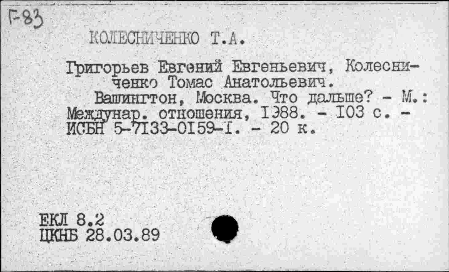 ﻿КОЛЕСНИЧЕНКО Т.А.
Григорьев Евгений Евгеньевич, Колесниченко Томас Анатольевич.
Вашингтон, Москва. Что дальше? - М.: Междунар. отношения, 1Э88. - ЮЗ с. -ИСЫГ 5-7133-0159-1. - 20 к.
ЕКЛ 8.2
ЦКНБ 28.03.89